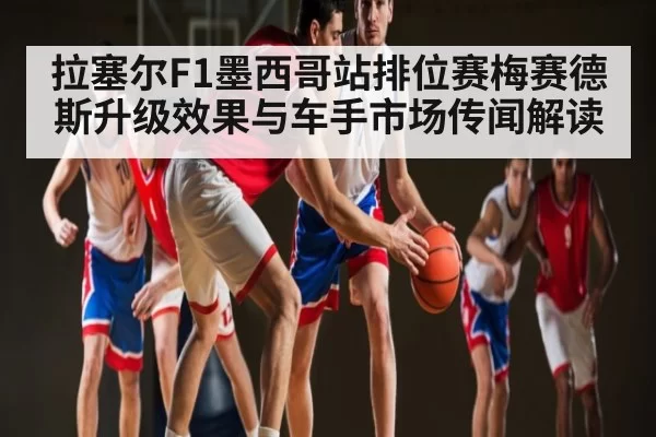 拉塞尔F1墨西哥站排位赛梅赛德斯升级效果与车手市场传闻解读